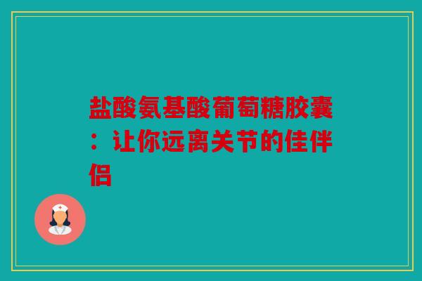 盐酸氨基酸葡萄糖胶囊：让你远离关节的佳伴侣