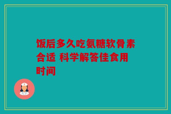 饭后多久吃氨糖软骨素合适 科学解答佳食用时间