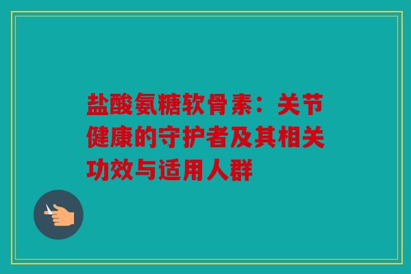 盐酸氨糖软骨素：关节健康的守护者及其相关功效与适用人群