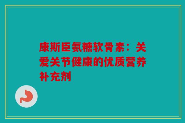 康斯臣氨糖软骨素：关爱关节健康的优质营养补充剂