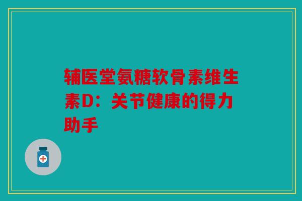 辅医堂氨糖软骨素维生素D：关节健康的得力助手
