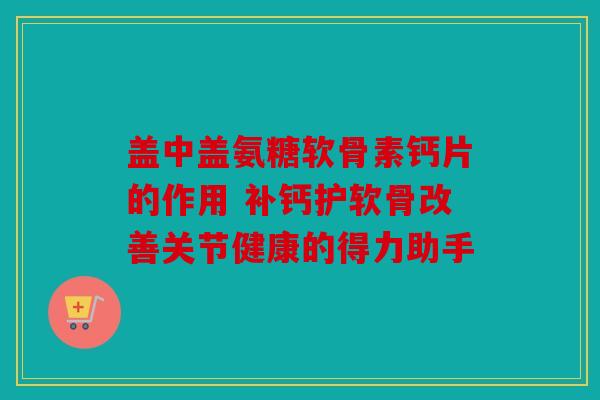 盖中盖氨糖软骨素钙片的作用 补钙护软骨改善关节健康的得力助手
