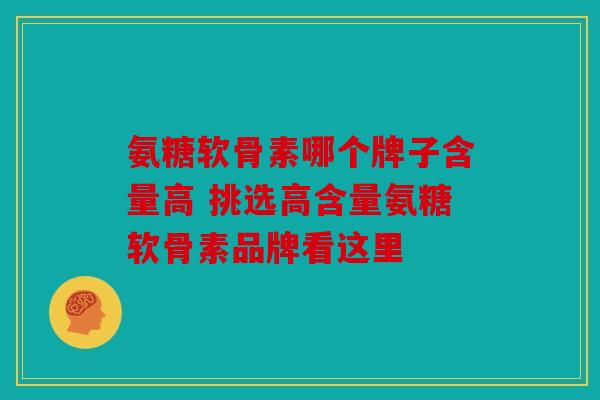 氨糖软骨素哪个牌子含量高 挑选高含量氨糖软骨素品牌看这里