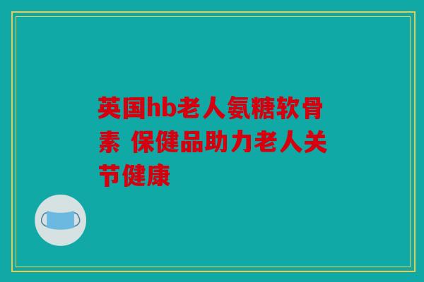 英国hb老人氨糖软骨素 保健品助力老人关节健康