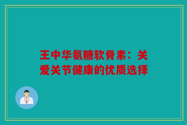 王中华氨糖软骨素：关爱关节健康的优质选择