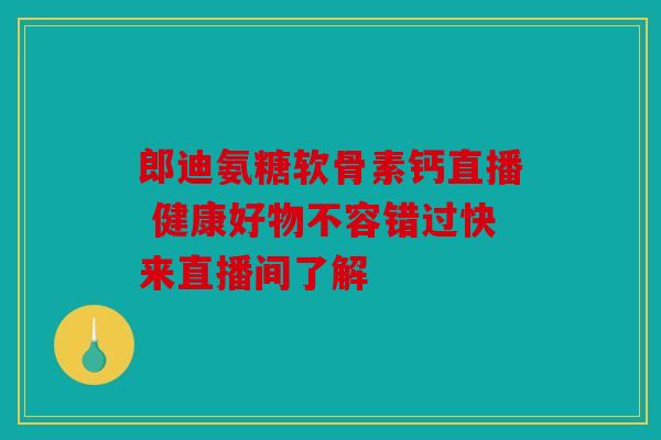 郎迪氨糖软骨素钙直播 健康好物不容错过快来直播间了解
