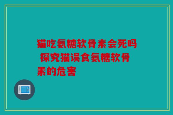 猫吃氨糖软骨素会死吗 探究猫误食氨糖软骨素的危害