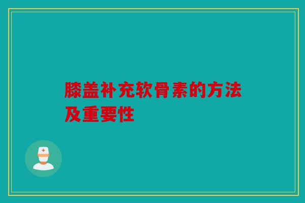 膝盖补充软骨素的方法及重要性