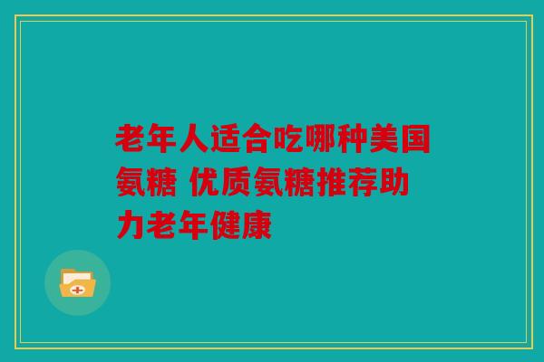 老年人适合吃哪种美国氨糖 优质氨糖推荐助力老年健康