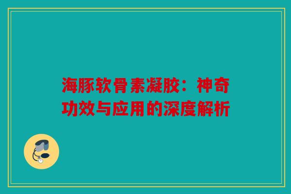 海豚软骨素凝胶：神奇功效与应用的深度解析