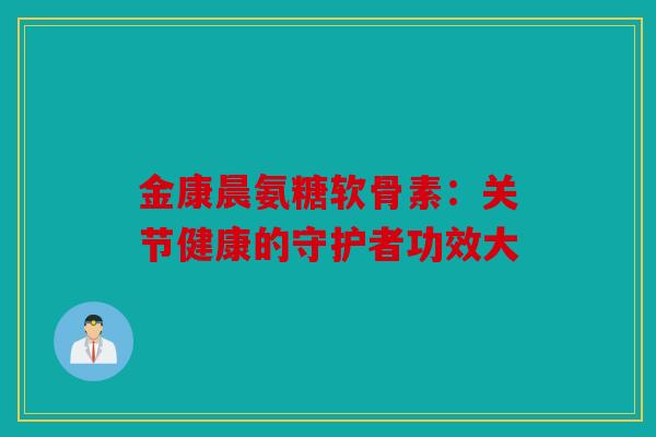 金康晨氨糖软骨素：关节健康的守护者功效大