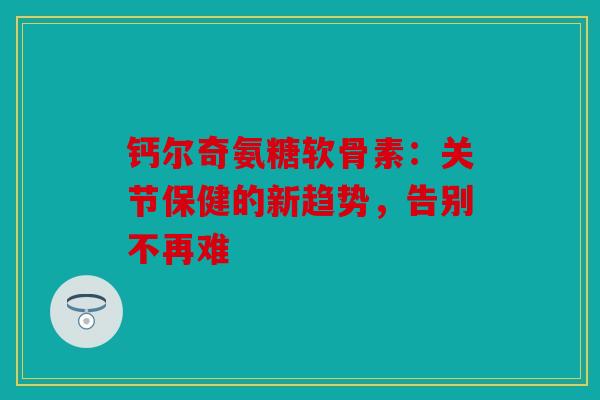 钙尔奇氨糖软骨素：关节保健的新趋势，告别不再难