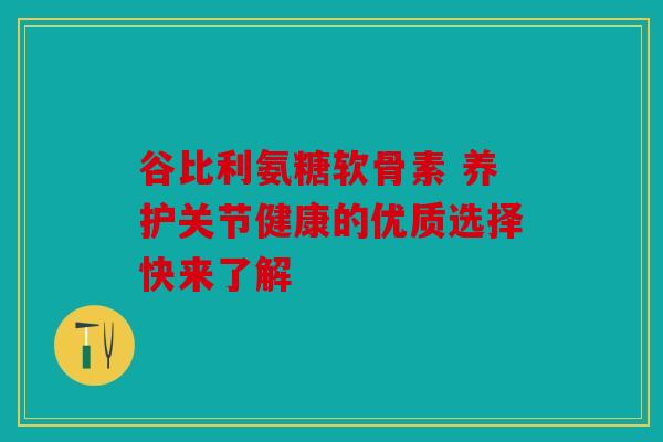 谷比利氨糖软骨素 养护关节健康的优质选择快来了解