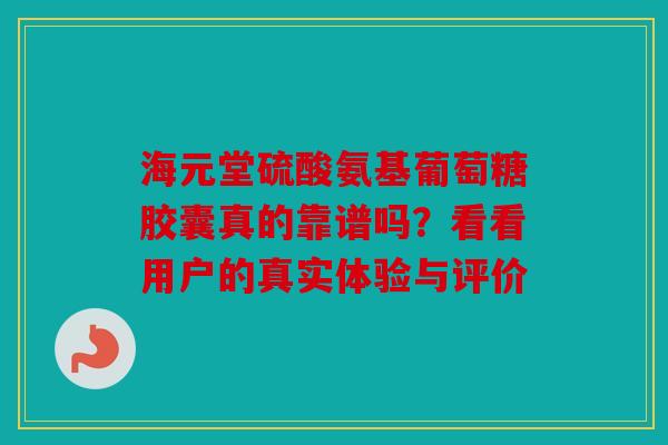 海元堂硫酸氨基葡萄糖胶囊真的靠谱吗？看看用户的真实体验与评价