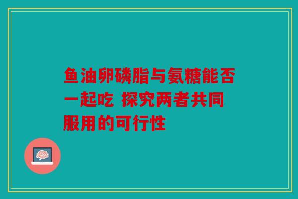 鱼油卵磷脂与氨糖能否一起吃 探究两者共同服用的可行性
