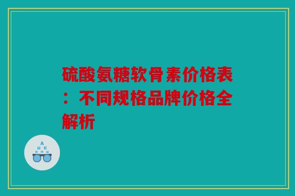 硫酸氨糖软骨素价格表：不同规格品牌价格全解析