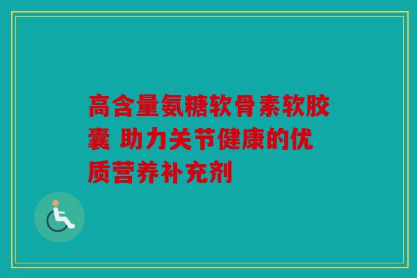 高含量氨糖软骨素软胶囊 助力关节健康的优质营养补充剂 高含量氨糖软骨素软胶囊 助力关节健康的优质营养补充剂
