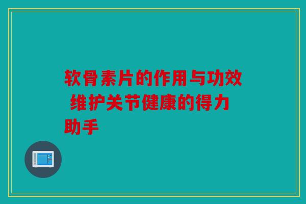 软骨素片的作用与功效 维护关节健康的得力助手