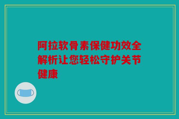 阿拉软骨素保健功效全解析让您轻松守护关节健康