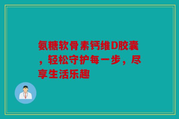 氨糖软骨素钙维D胶囊，轻松守护每一步，尽享生活乐趣