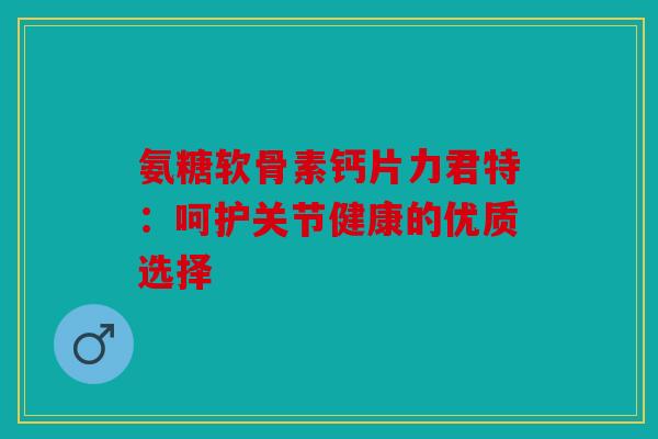 氨糖软骨素钙片力君特：呵护关节健康的优质选择