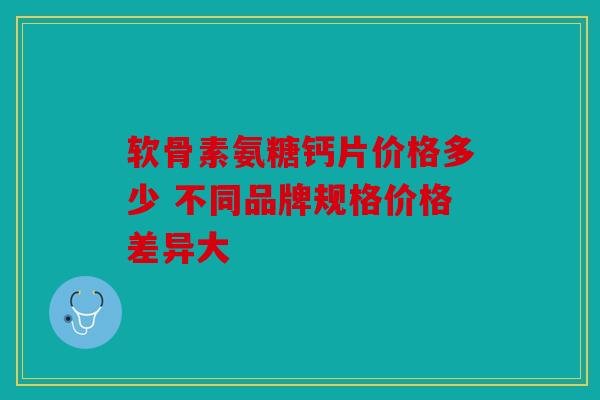 软骨素氨糖钙片价格多少 不同品牌规格价格差异大