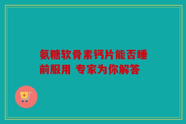 氨糖软骨素钙片能否睡前服用 专家为你解答 氨糖软骨素钙片能否睡前服用 专家为你解答