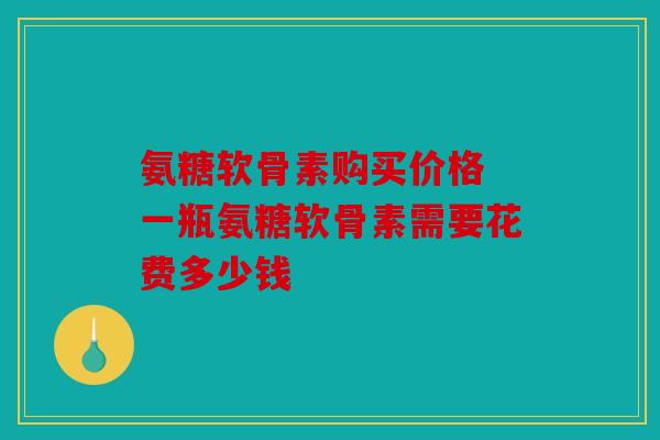 氨糖软骨素购买价格 一瓶氨糖软骨素需要花费多少钱