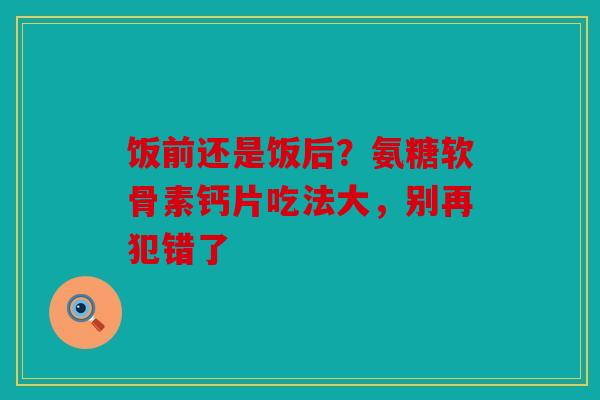 饭前还是饭后？氨糖软骨素钙片吃法大，别再犯错了