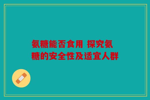 氨糖能否食用 探究氨糖的安全性及适宜人群