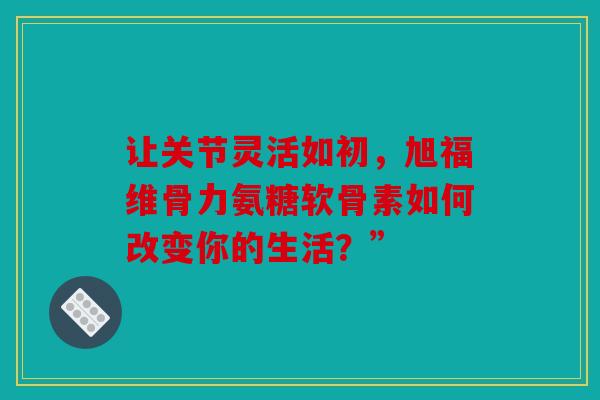 让关节灵活如初，旭福维骨力氨糖软骨素如何改变你的生活？”