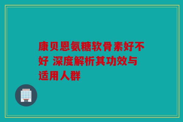 康贝恩氨糖软骨素好不好 深度解析其功效与适用人群
