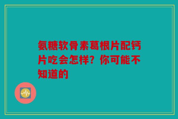 氨糖软骨素葛根片配钙片吃会怎样？你可能不知道的