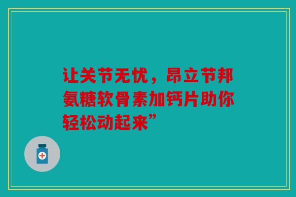 让关节无忧,昂立节邦氨糖软骨素加钙片助你轻松动起来” 让关节无忧,昂立节邦氨糖软骨素加钙片助你轻松动起来”