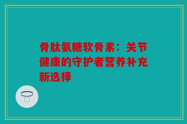 骨肽氨糖软骨素：关节健康的守护者营养补充新选择