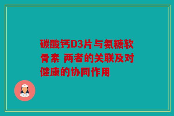 碳酸钙D3片与氨糖软骨素 两者的关联及对健康的协同作用