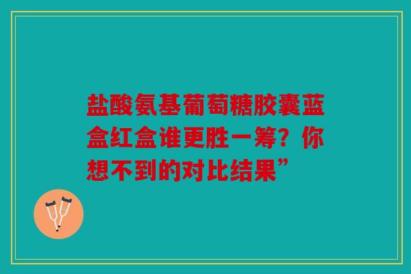 盐酸氨基葡萄糖胶囊蓝盒红盒谁更胜一筹？你想不到的对比结果”