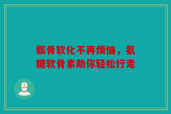 髌骨软化不再烦恼，氨糖软骨素助你轻松行走