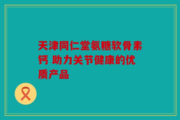 天津同仁堂氨糖软骨素钙 助力关节健康的优质产品