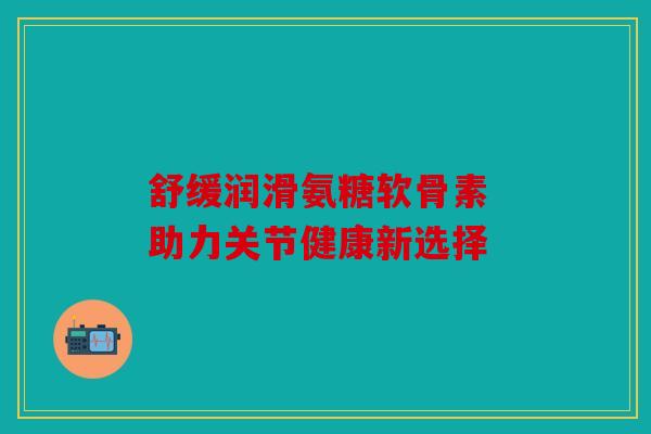 舒缓润滑氨糖软骨素 助力关节健康新选择