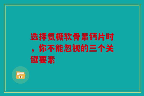 选择氨糖软骨素钙片时，你不能忽视的三个关键要素