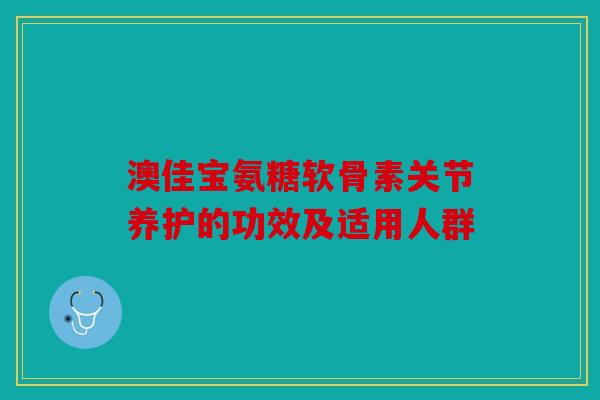 澳佳宝氨糖软骨素关节养护的功效及适用人群