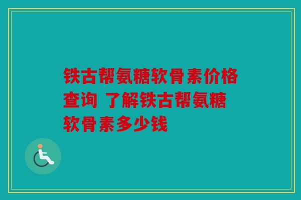 铁古帮氨糖软骨素价格查询 了解铁古帮氨糖软骨素多少钱 铁古帮氨糖软骨素价格查询 了解铁古帮氨糖软骨素多少钱