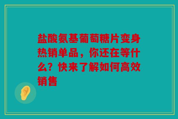 盐酸氨基葡萄糖片变身热销单品，你还在等什么？快来了解如何高效销售