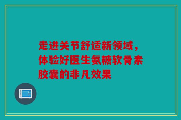 走进关节舒适新领域，体验好医生氨糖软骨素胶囊的非凡效果