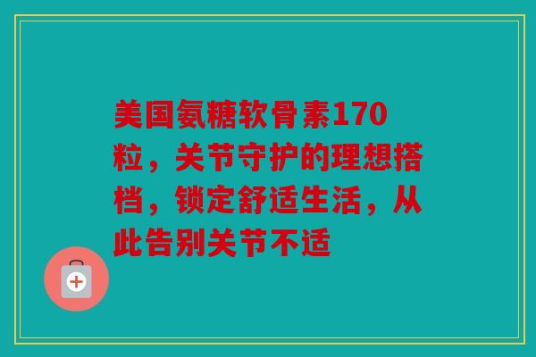 美国氨糖软骨素170粒，关节守护的理想搭档，锁定舒适生活，从此告别关节不适