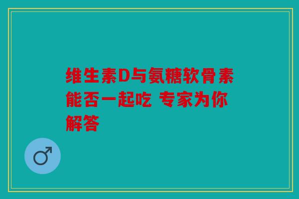 维生素D与氨糖软骨素能否一起吃 专家为你解答