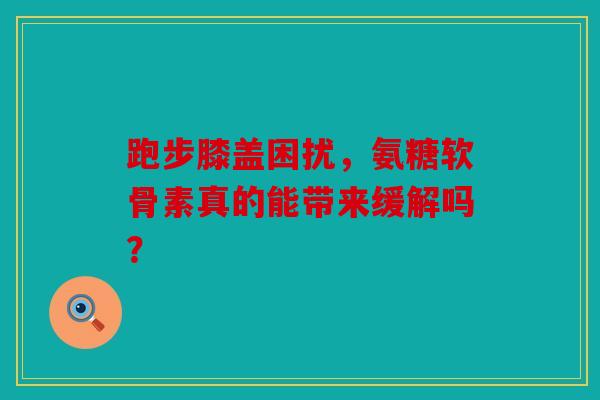 跑步膝盖困扰，氨糖软骨素真的能带来缓解吗？