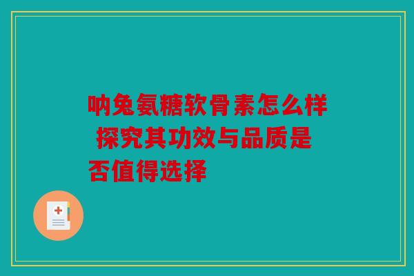 呐兔氨糖软骨素怎么样 探究其功效与品质是否值得选择