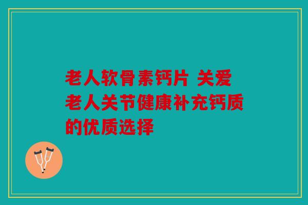 老人软骨素钙片 关爱老人关节健康补充钙质的优质选择